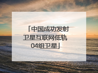中国成功发射卫星互联网低轨04组卫星